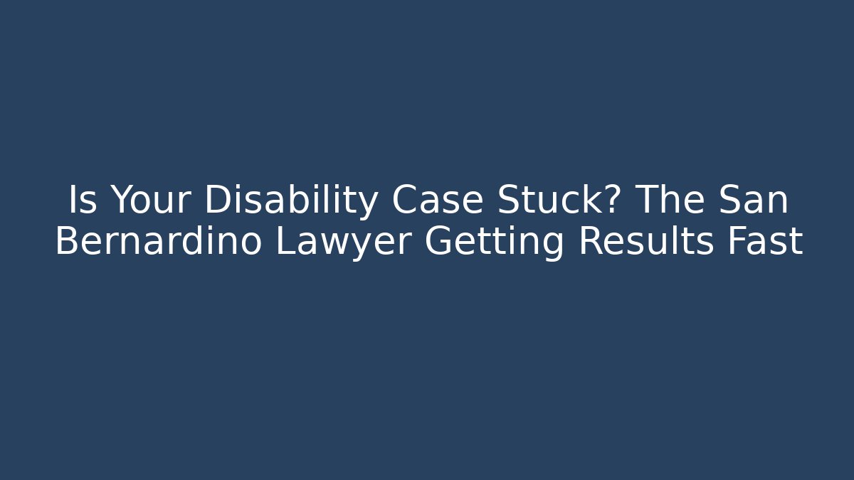 Is Your Disability Case Stuck? The San Bernardino Lawyer Getting Results Fast