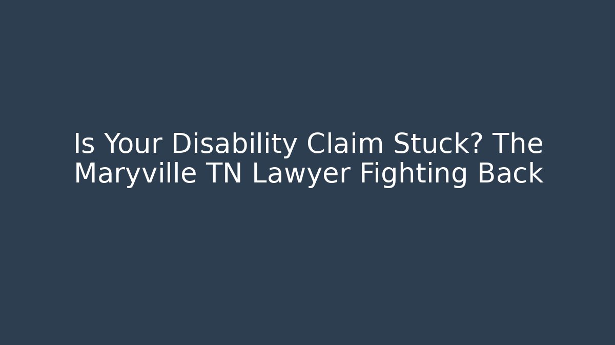 Is Your Disability Claim Stuck? The Maryville TN Lawyer Fighting Back