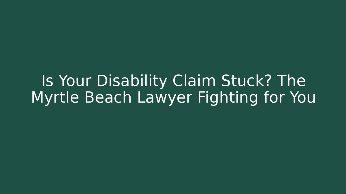 Is Your Disability Claim Stuck? The Myrtle Beach Lawyer Fighting for You