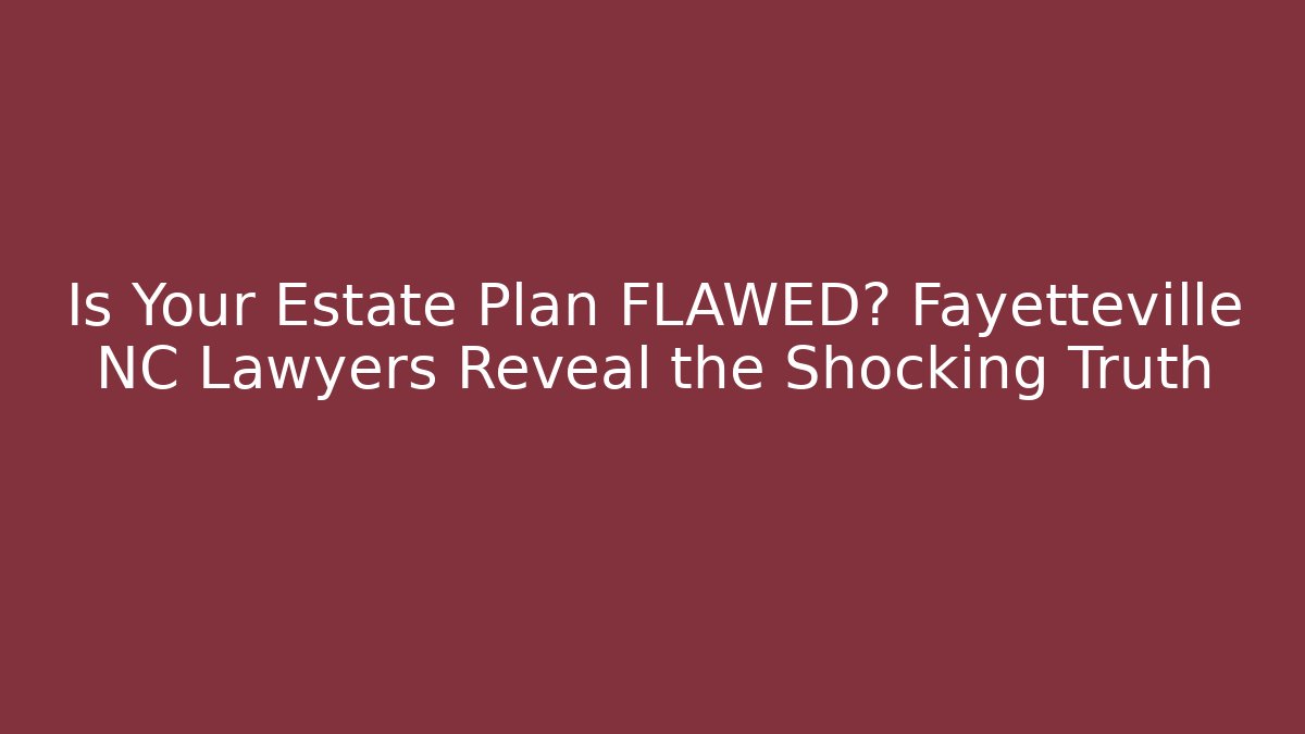Is Your Estate Plan FLAWED? Fayetteville NC Lawyers Reveal the Shocking Truth