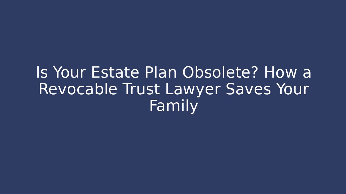 Is Your Estate Plan Obsolete? How a Revocable Trust Lawyer Saves Your Family