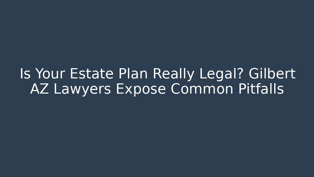 Is Your Estate Plan Really Legal? Gilbert AZ Lawyers Expose Common Pitfalls