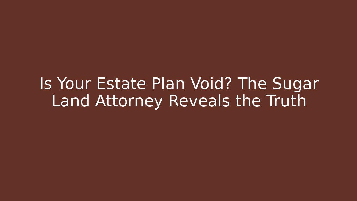 Is Your Estate Plan Void? The Sugar Land Attorney Reveals the Truth