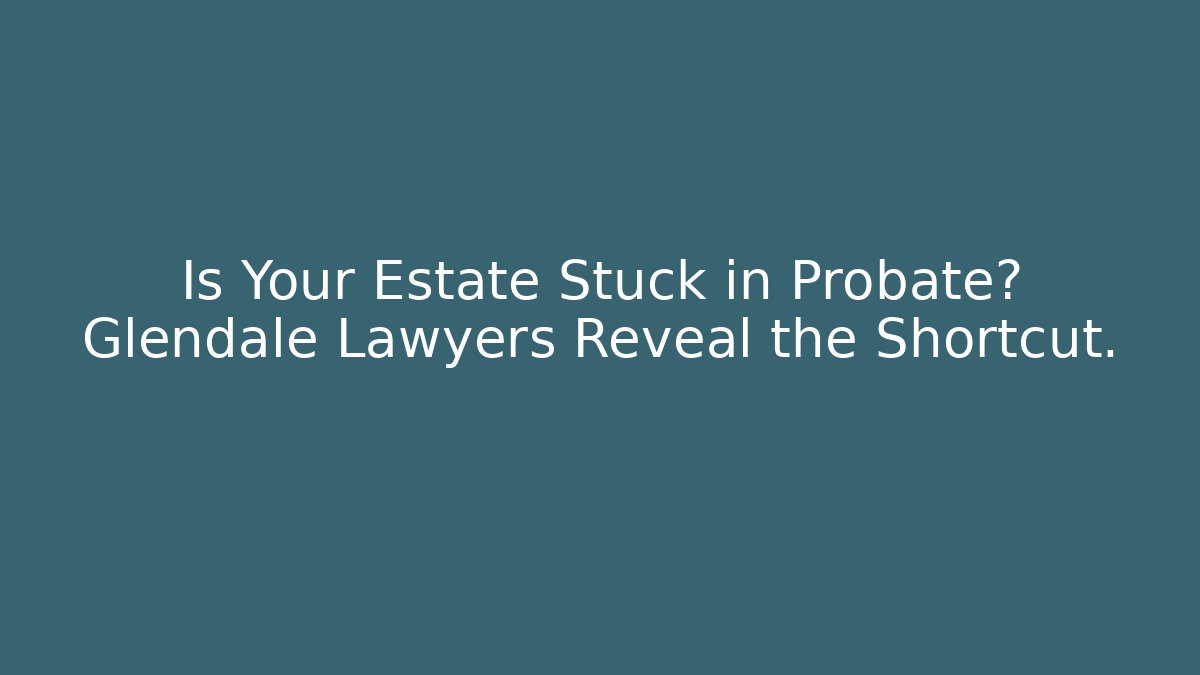 Is Your Estate Stuck in Probate? Glendale Lawyers Reveal the Shortcut.