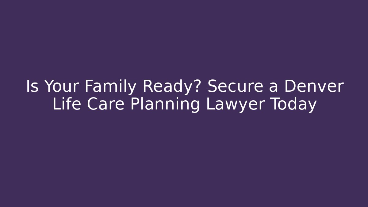 Is Your Family Ready? Secure a Denver Life Care Planning Lawyer Today