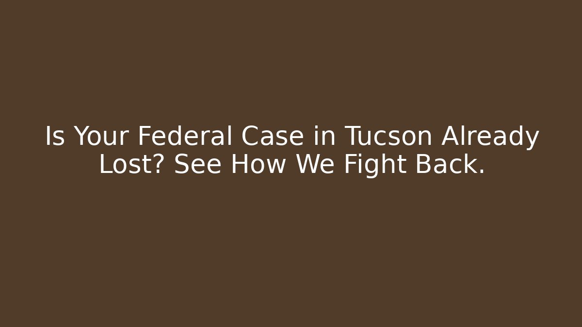 Is Your Federal Case in Tucson Already Lost? See How We Fight Back.