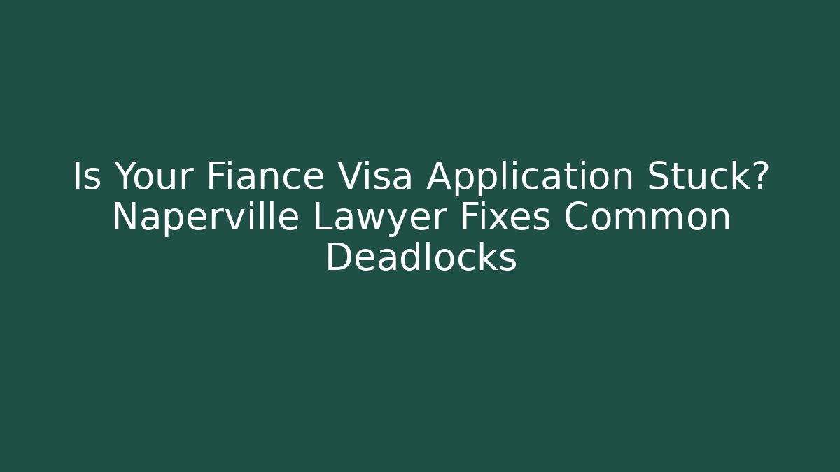 Is Your Fiance Visa Application Stuck? Naperville Lawyer Fixes Common Deadlocks