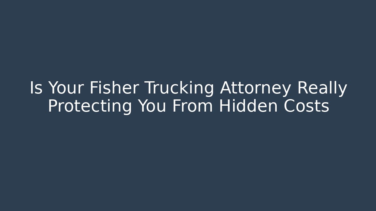 Is Your Fisher Trucking Attorney Really Protecting You From Hidden Costs