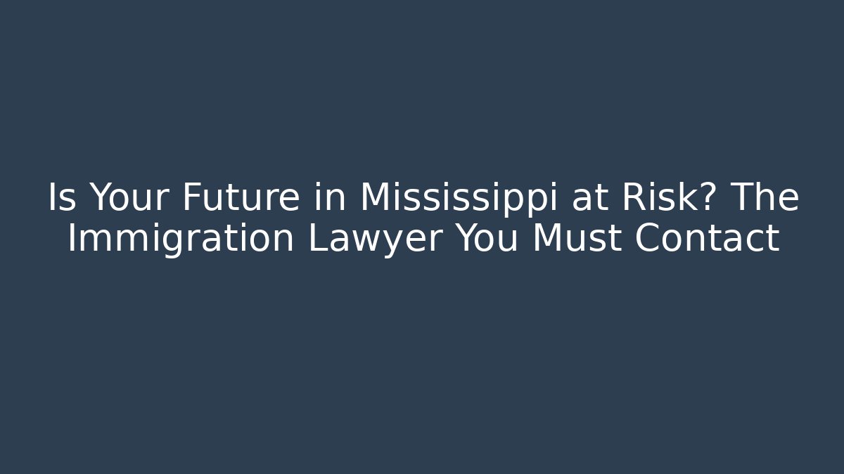 Is Your Future in Mississippi at Risk? The Immigration Lawyer You Must Contact