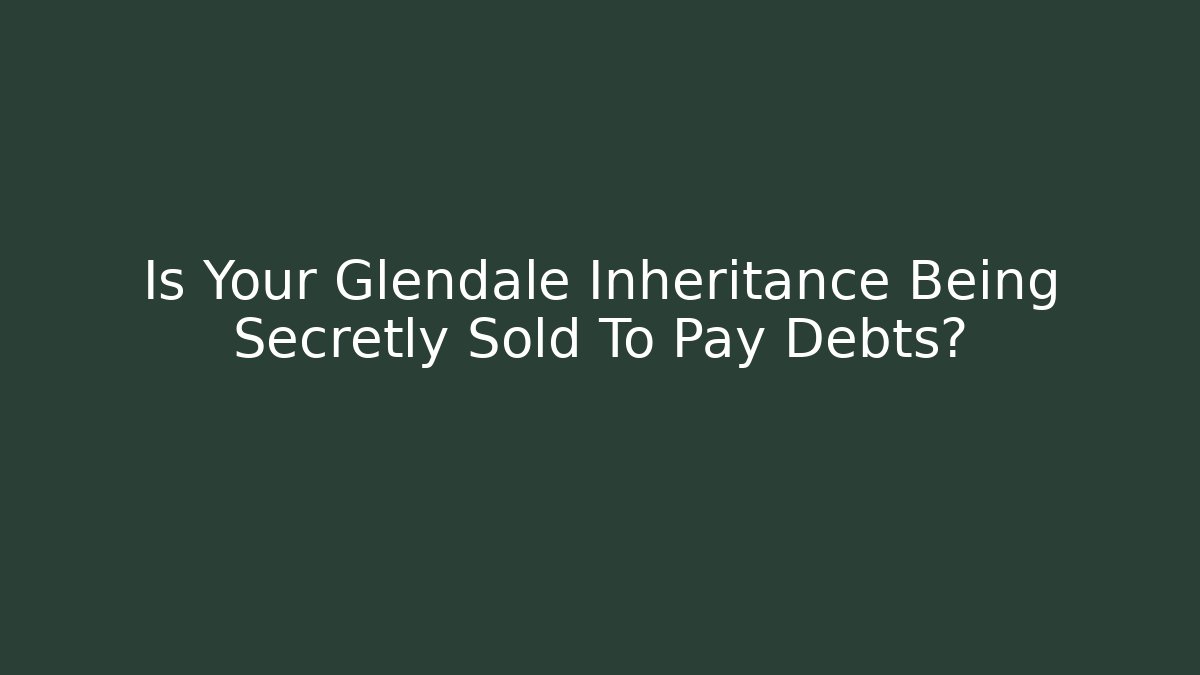 Is Your Glendale Inheritance Being Secretly Sold To Pay Debts?