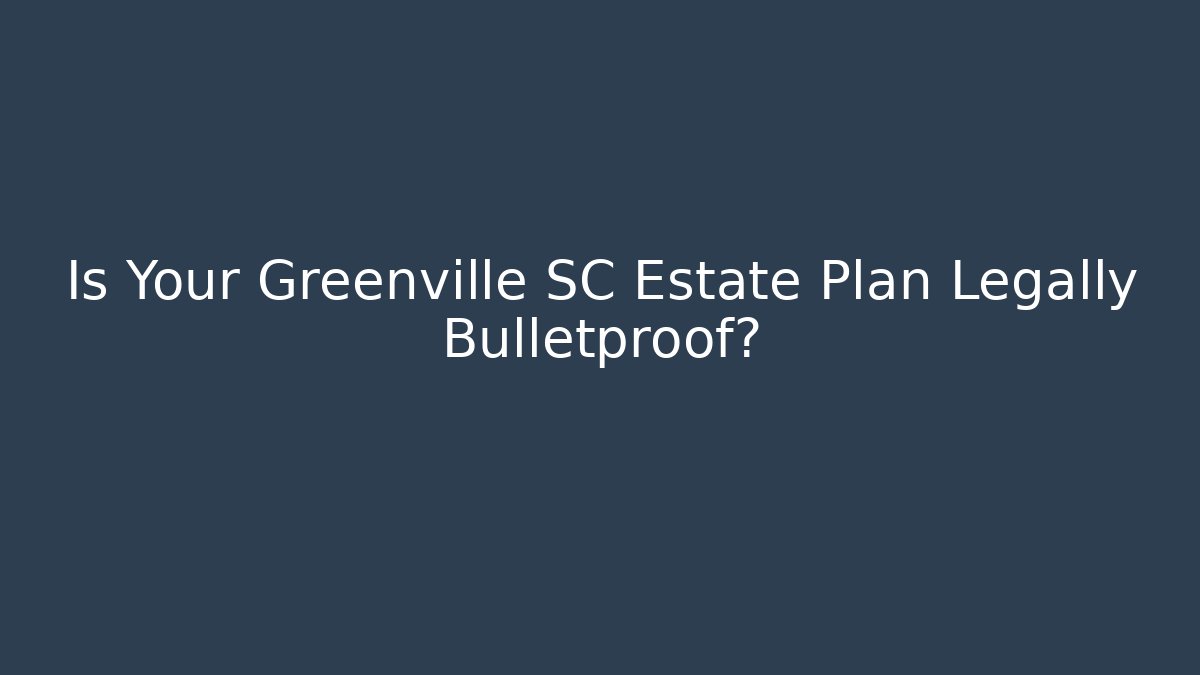 Is Your Greenville SC Estate Plan Legally Bulletproof?