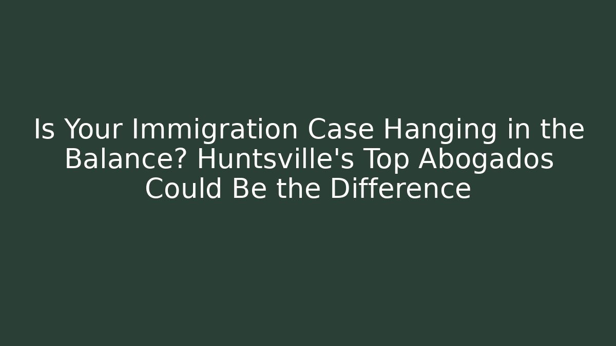 Is Your Immigration Case Hanging in the Balance? Huntsville’s Top Abogados Could Be the Difference