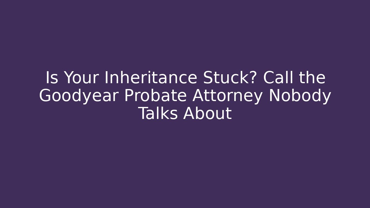 Is Your Inheritance Stuck? Call the Goodyear Probate Attorney Nobody Talks About