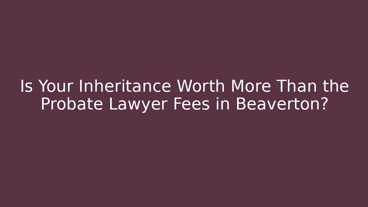 Is Your Inheritance Worth More Than the Probate Lawyer Fees in Beaverton?