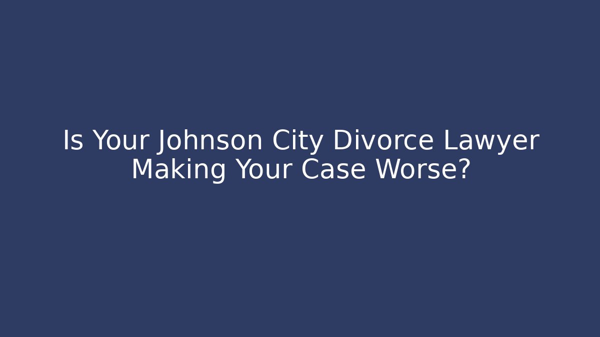 Is Your Johnson City Divorce Lawyer Making Your Case Worse?