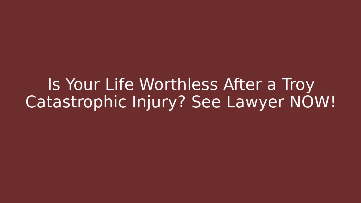 Is Your Life Worthless After a Troy Catastrophic Injury? See Lawyer NOW!