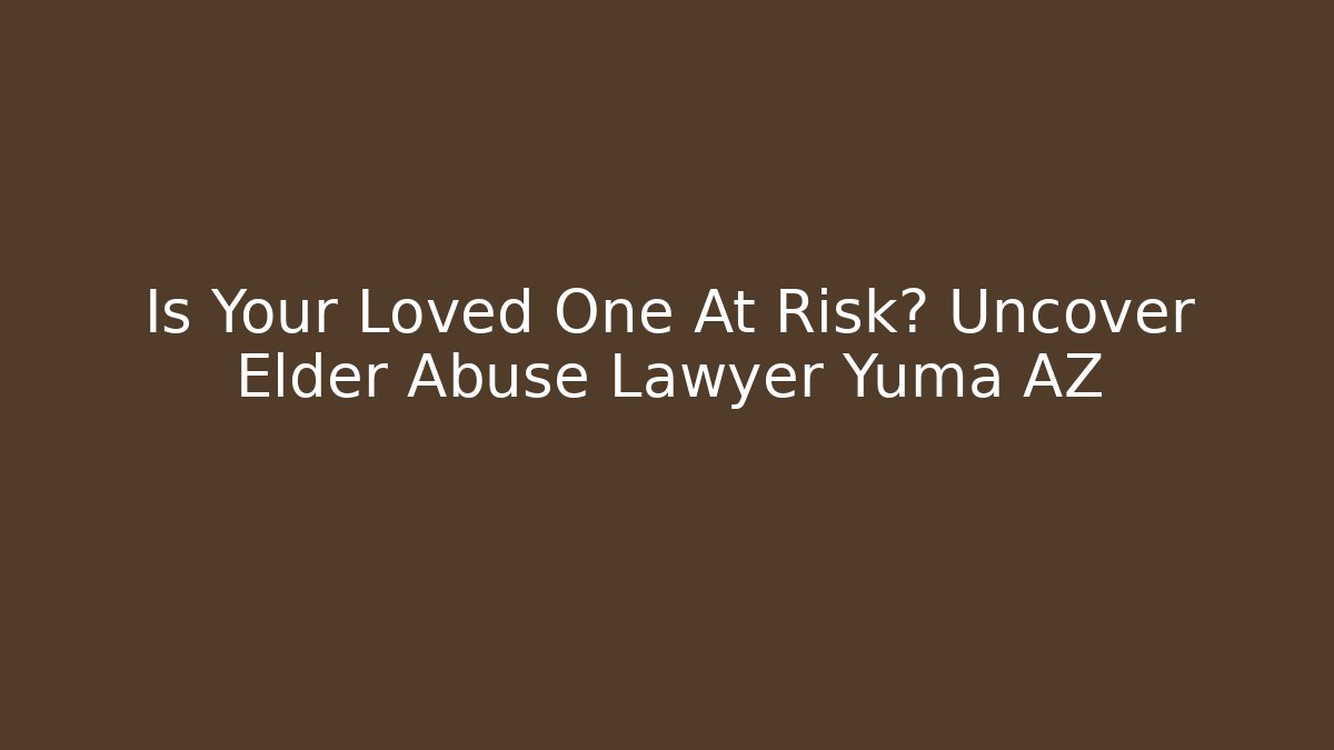 Is Your Loved One At Risk? Uncover Elder Abuse Lawyer Yuma AZ