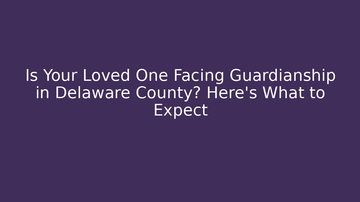 Is Your Loved One Facing Guardianship in Delaware County? Here's What to Expect