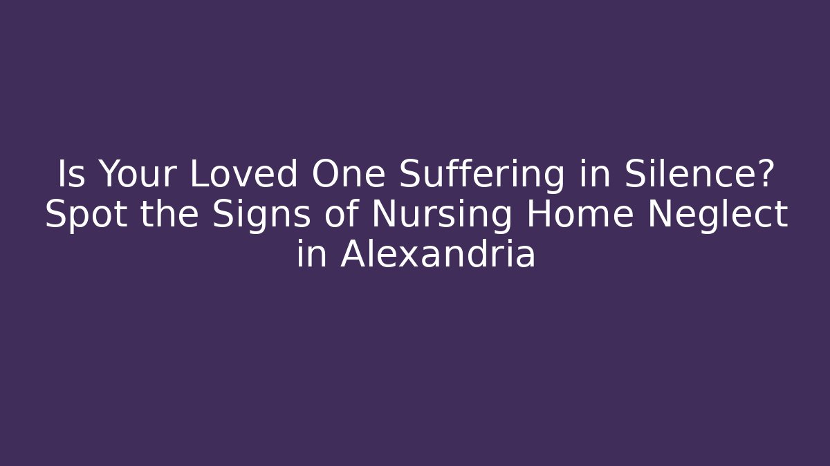 Is Your Loved One Suffering in Silence? Spot the Signs of Nursing Home Neglect in Alexandria