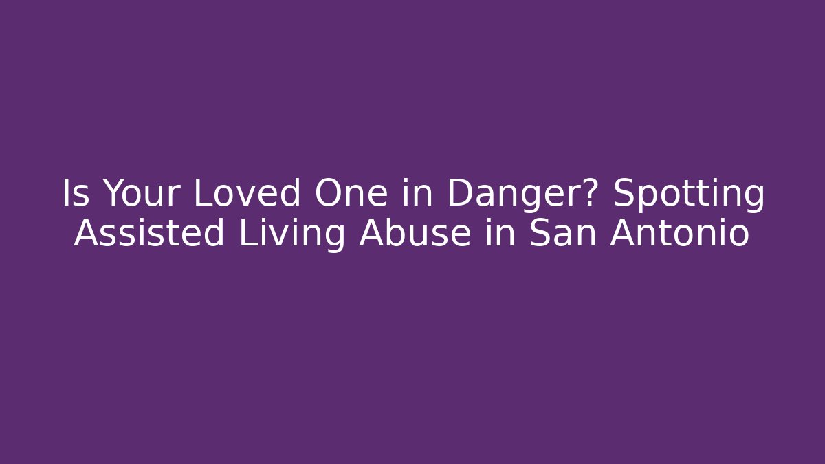 Is Your Loved One in Danger? Spotting Assisted Living Abuse in San Antonio