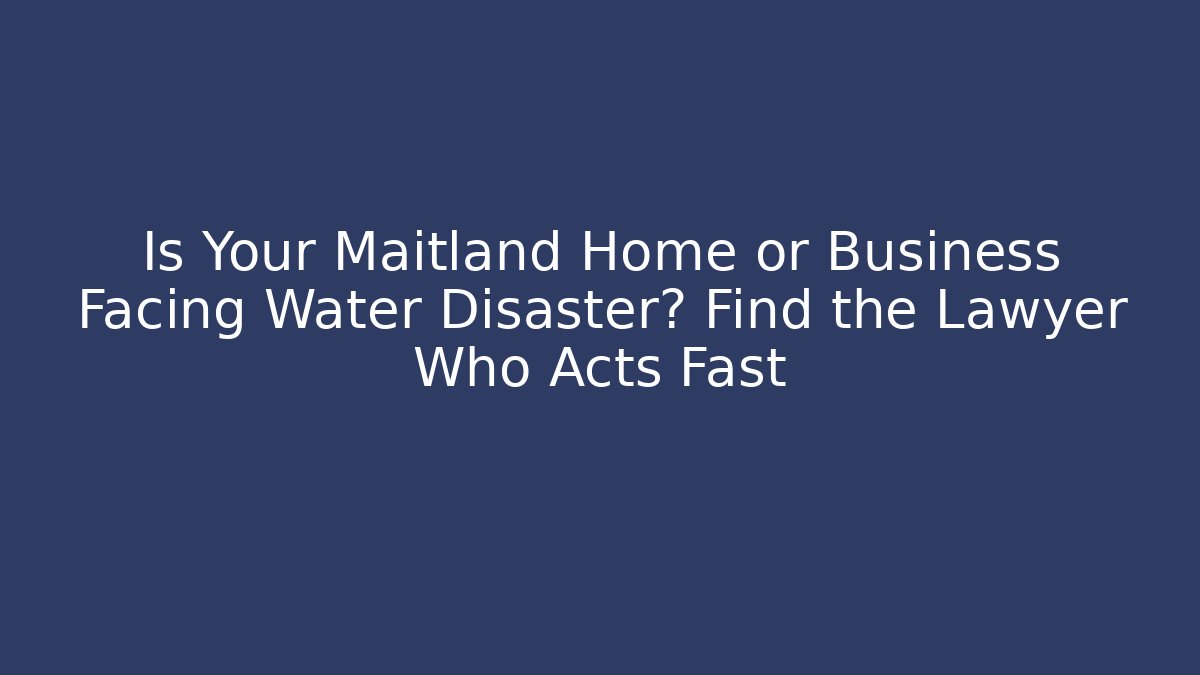Is Your Maitland Home or Business Facing Water Disaster? Find the Lawyer Who Acts Fast