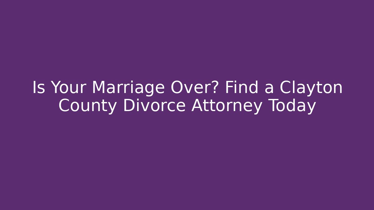 Is Your Marriage Over? Find a Clayton County Divorce Attorney Today