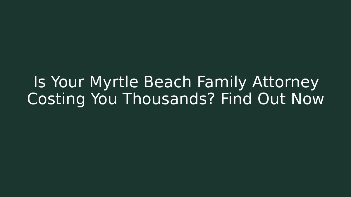 Is Your Myrtle Beach Family Attorney Costing You Thousands? Find Out Now