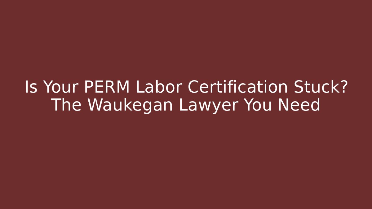 Is Your PERM Labor Certification Stuck? The Waukegan Lawyer You Need