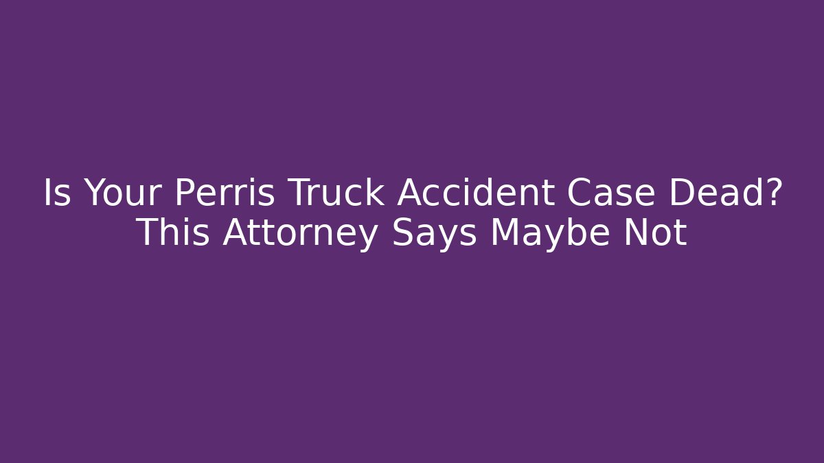 Is Your Perris Truck Accident Case Dead? This Attorney Says Maybe Not