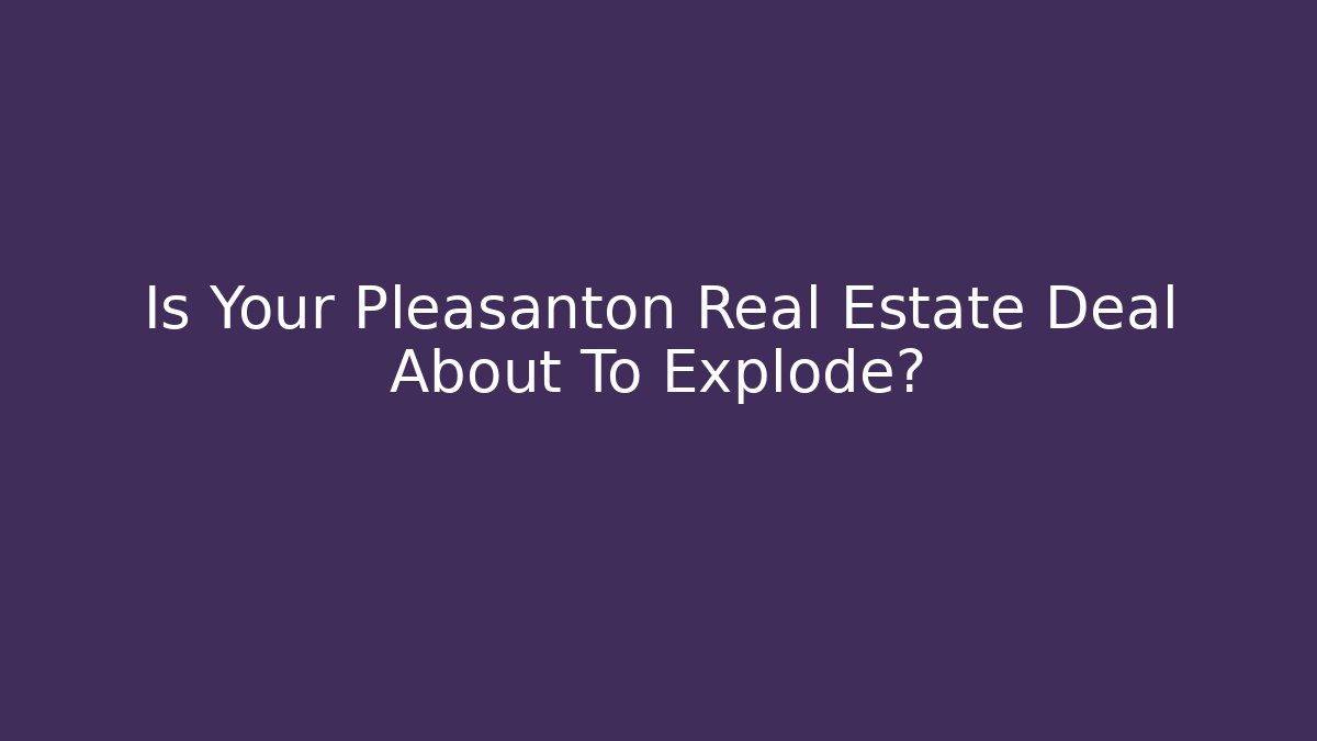 Is Your Pleasanton Real Estate Deal About To Explode?