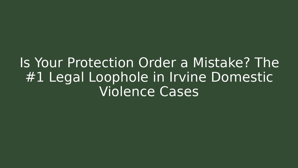 Is Your Protection Order a Mistake? The #1 Legal Loophole in Irvine Domestic Violence Cases