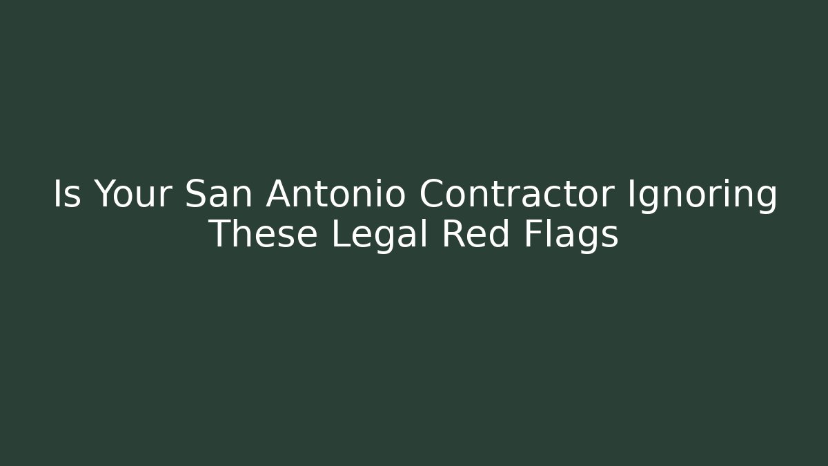 Is Your San Antonio Contractor Ignoring These Legal Red Flags