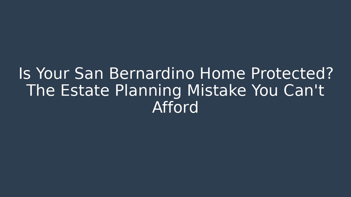 Is Your San Bernardino Home Protected? The Estate Planning Mistake You Can't Afford