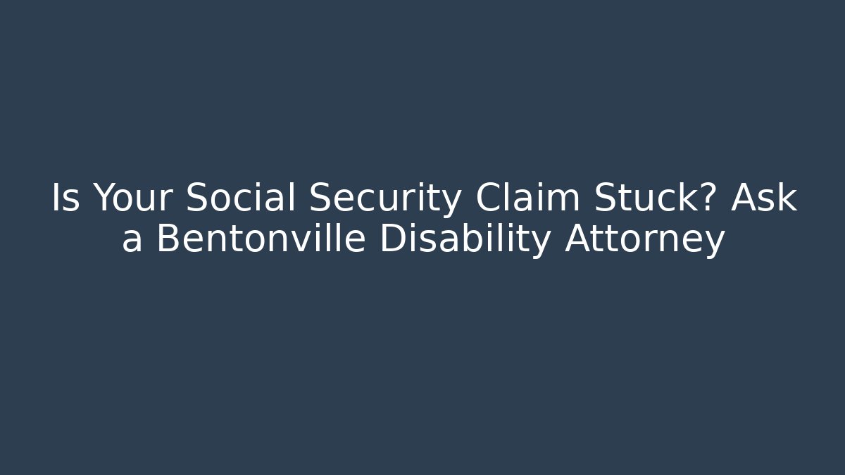 Is Your Social Security Claim Stuck? Ask a Bentonville Disability Attorney