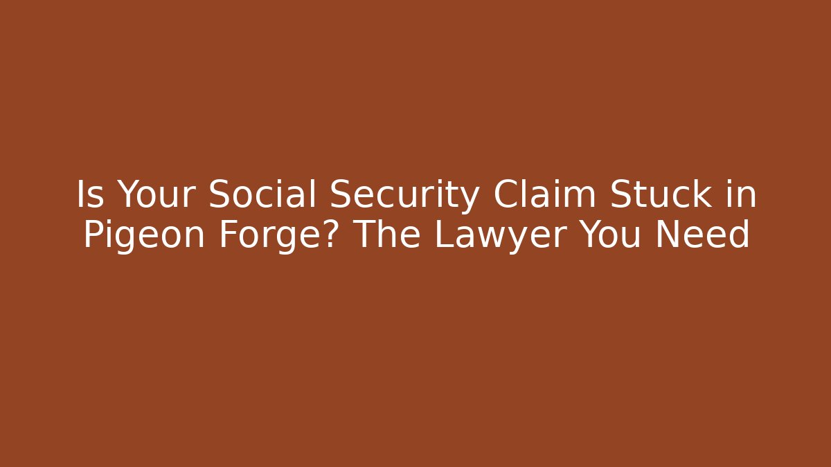 Is Your Social Security Claim Stuck in Pigeon Forge? The Lawyer You Need