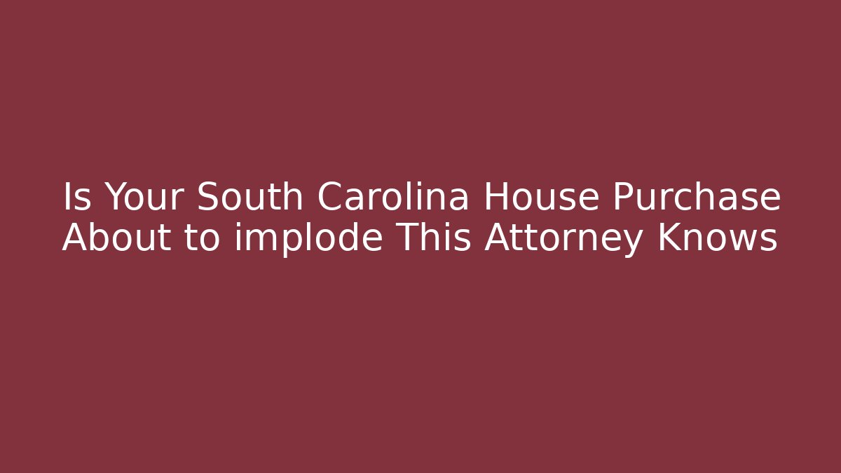 Is Your South Carolina House Purchase About to implode This Attorney Knows