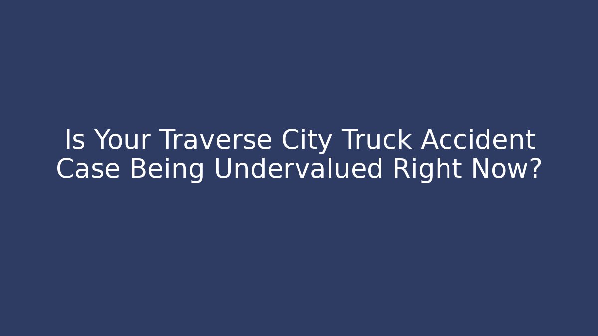Is Your Traverse City Truck Accident Case Being Undervalued Right Now?
