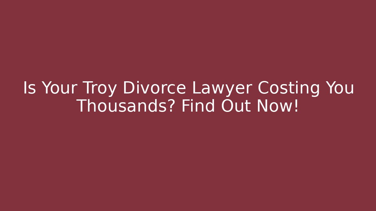 Is Your Troy Divorce Lawyer Costing You Thousands? Find Out Now!
