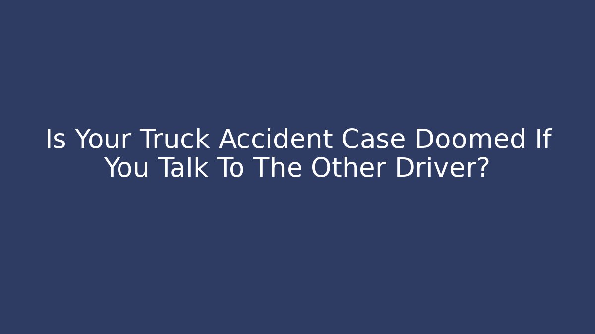 Is Your Truck Accident Case Doomed If You Talk To The Other Driver?