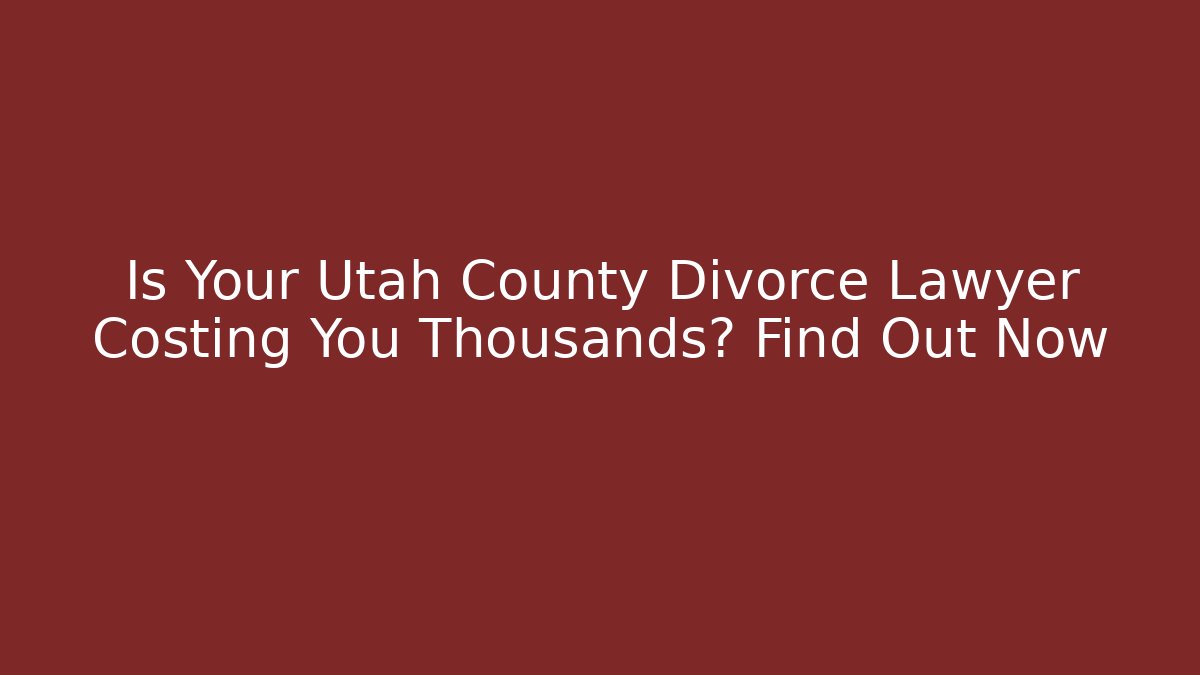Is Your Utah County Divorce Lawyer Costing You Thousands? Find Out Now
