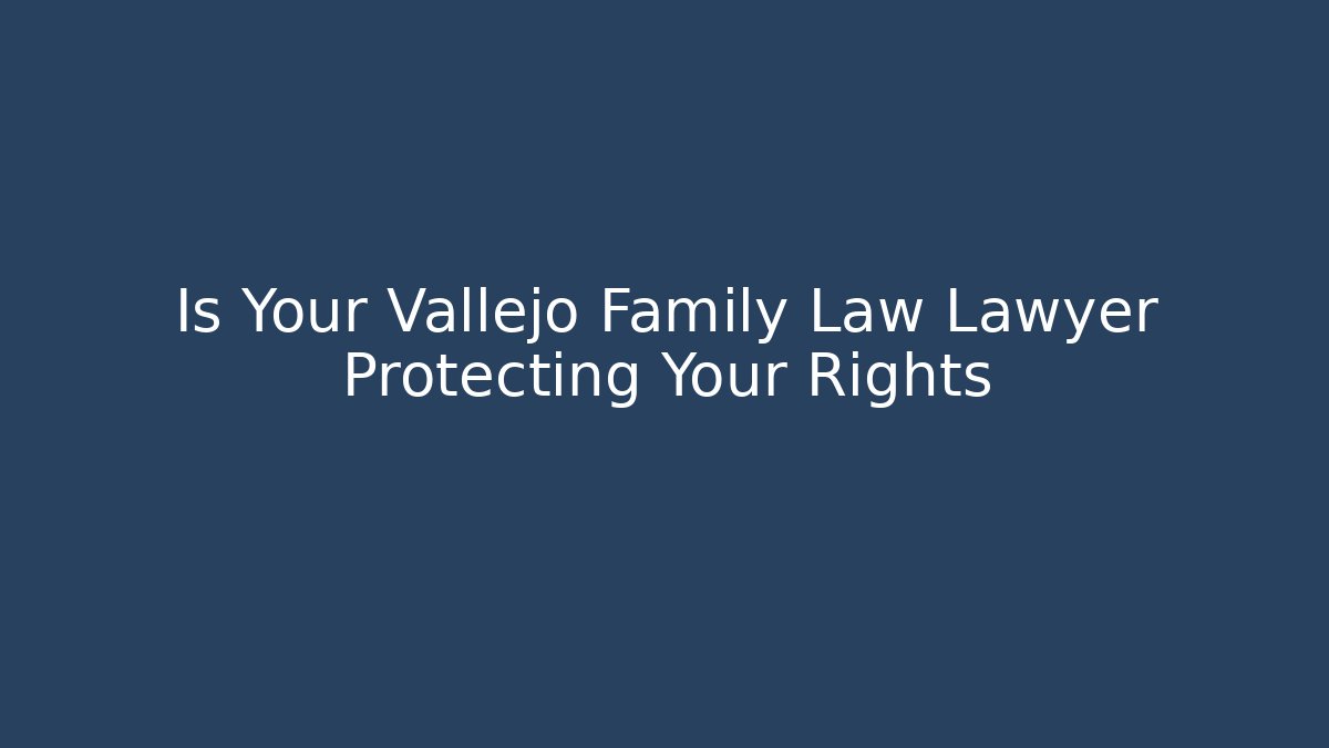 Is Your Vallejo Family Law Lawyer Protecting Your Rights