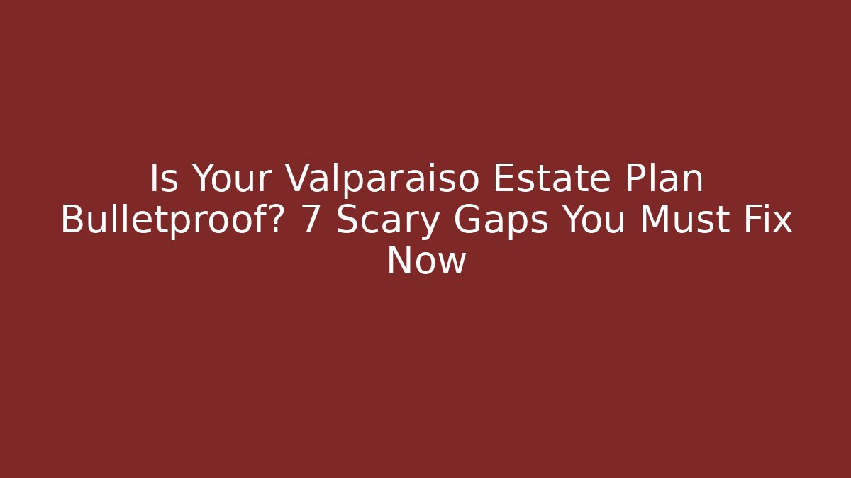 Is Your Valparaiso Estate Plan Bulletproof? 7 Scary Gaps You Must Fix Now