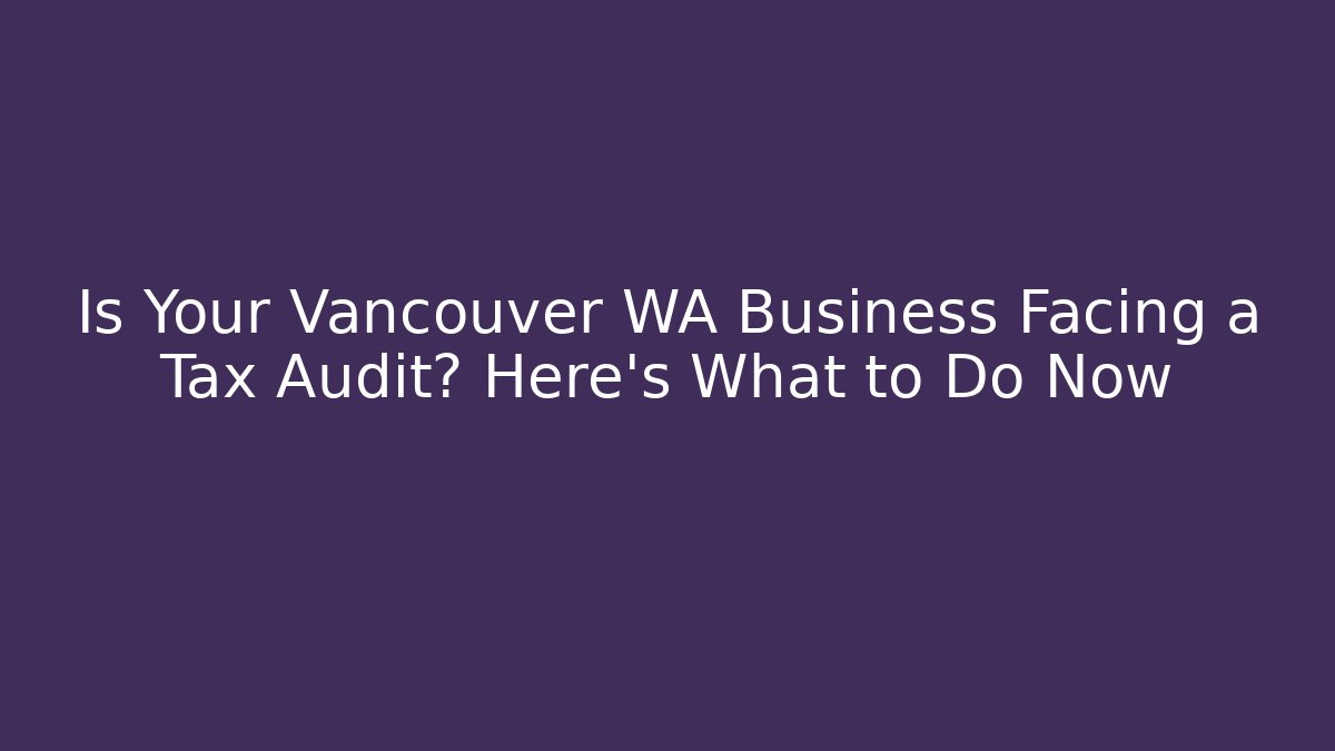 Is Your Vancouver WA Business Facing a Tax Audit? Here's What to Do Now