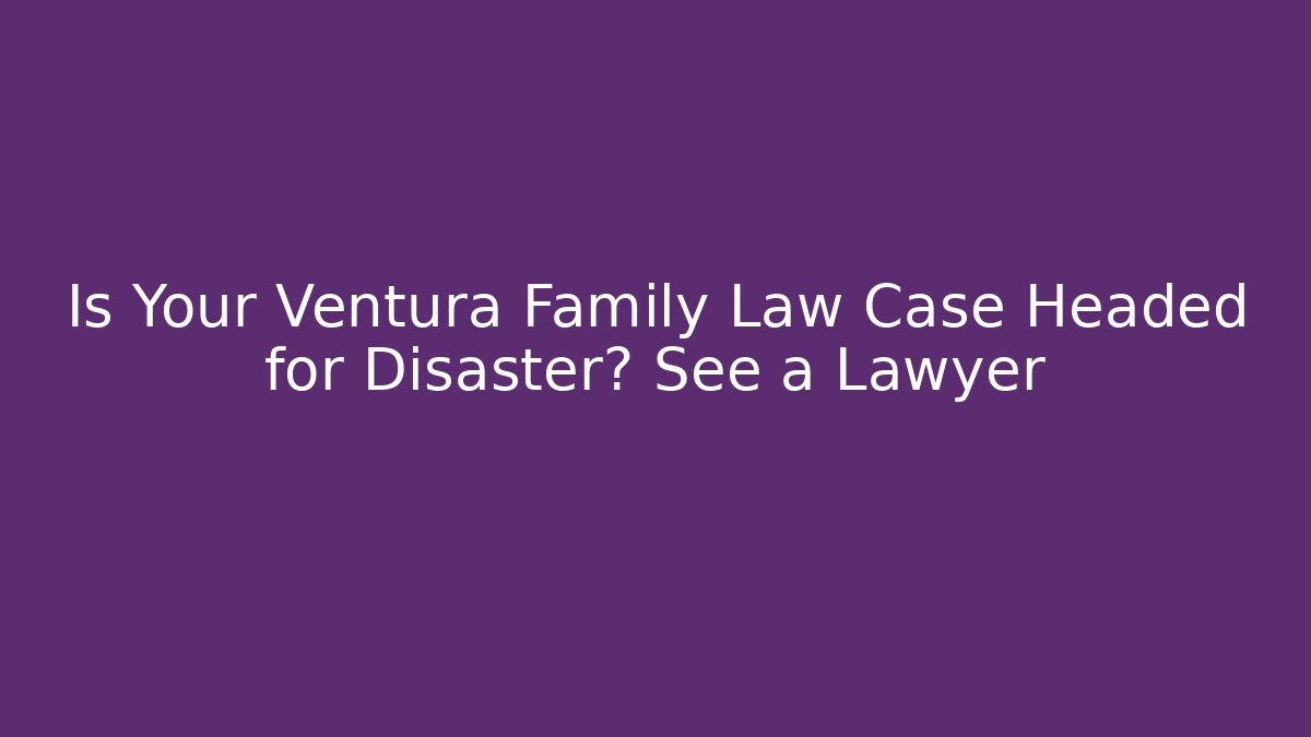 Is Your Ventura Family Law Case Headed for Disaster? See a Lawyer