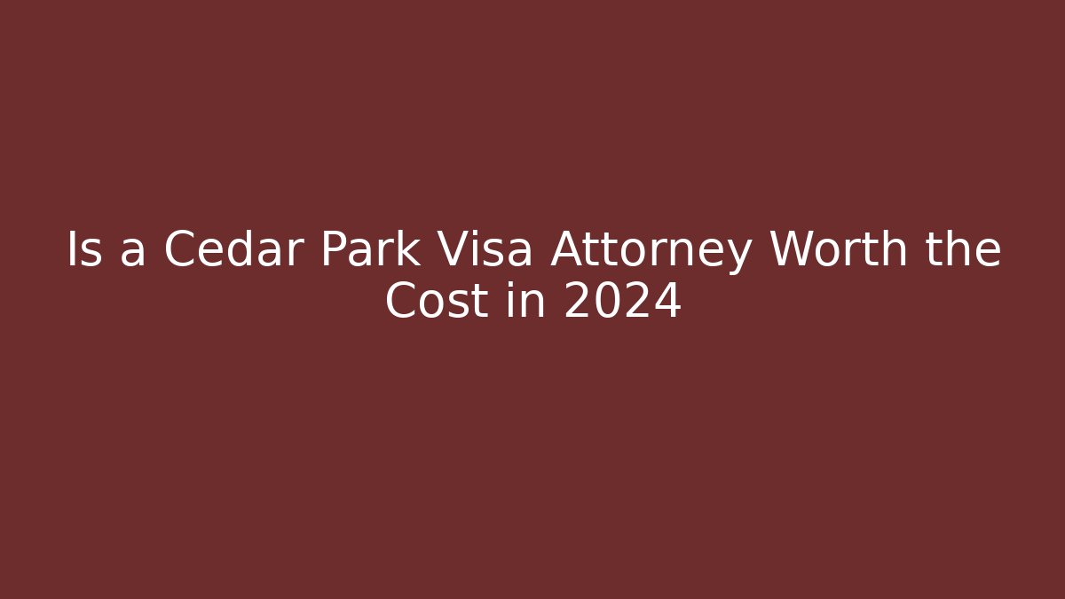 Is a Cedar Park Visa Attorney Worth the Cost in 2024