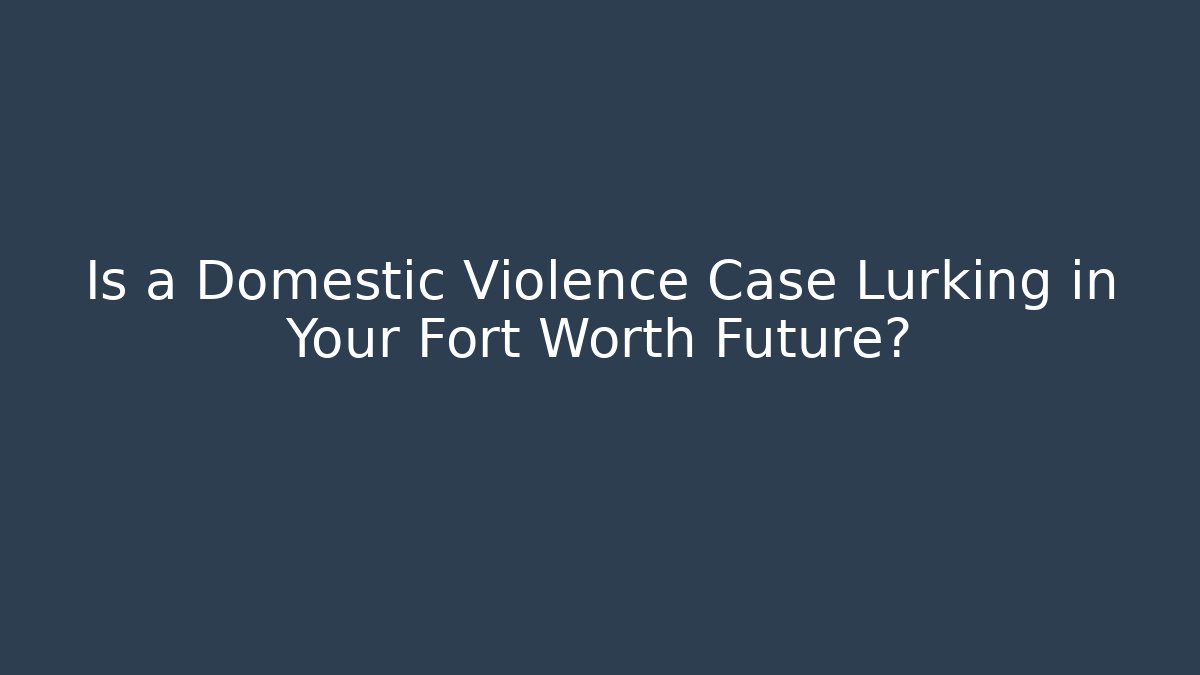 Is a Domestic Violence Case Lurking in Your Fort Worth Future?