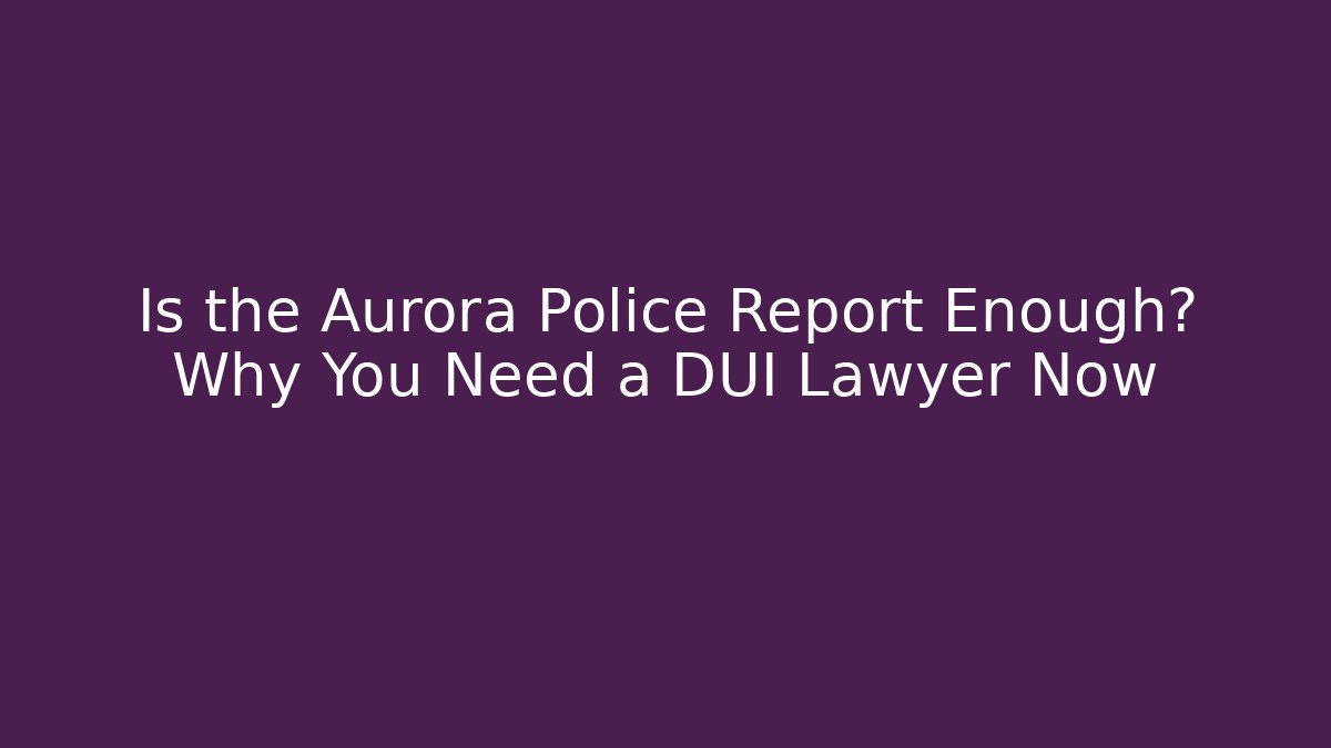 Is the Aurora Police Report Enough? Why You Need a DUI Lawyer Now