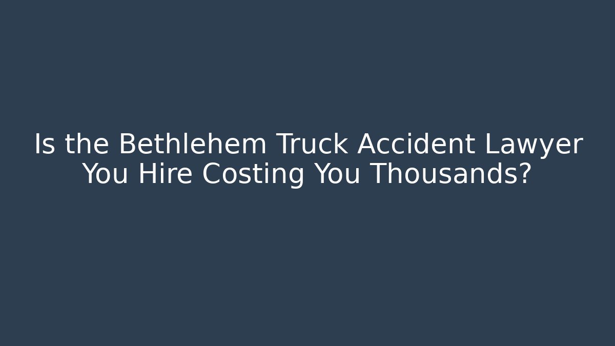 Is the Bethlehem Truck Accident Lawyer You Hire Costing You Thousands?
