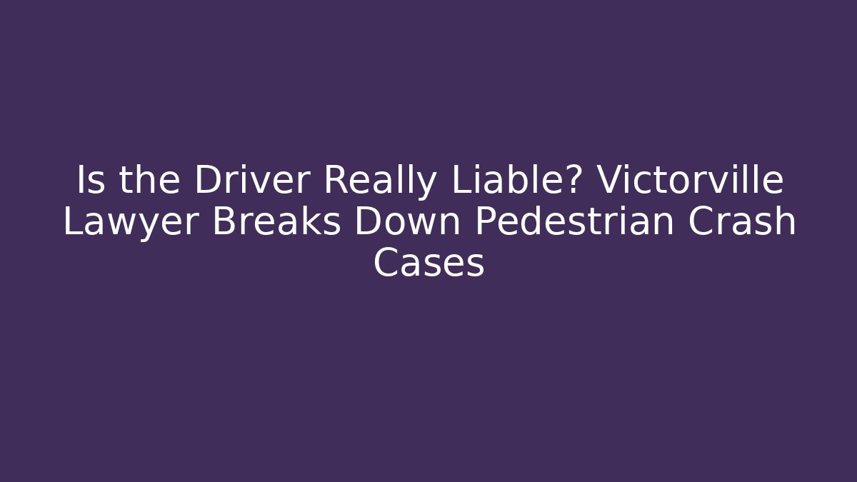 Is the Driver Really Liable? Victorville Lawyer Breaks Down Pedestrian Crash Cases