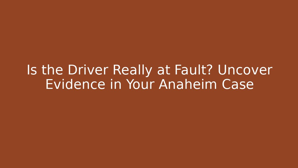 Is the Driver Really at Fault? Uncover Evidence in Your Anaheim Case